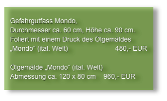 
   Gefahrgutfass Mondo,
   Durchmesser ca. 60 cm, Höhe ca. 90 cm.
   Foliert mit einem Druck des Ölgemäldes
   „Mondo“ (ital. Welt)                         480,- EUR

   Ölgemälde „Mondo“ (ital. Welt)
   Abmessung ca. 120 x 80 cm    960,- EUR
