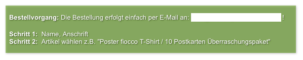 
  Bestellvorgang: Die Bestellung erfolgt einfach per E-Mail an: info@atelier-jens-thomae.de ! 

  Schritt 1:  Name, Anschrift
  Schritt 2:  Artikel wählen z.B. "Poster fiocco T-Shirt / 10 Postkarten Überraschungspaket" 
      